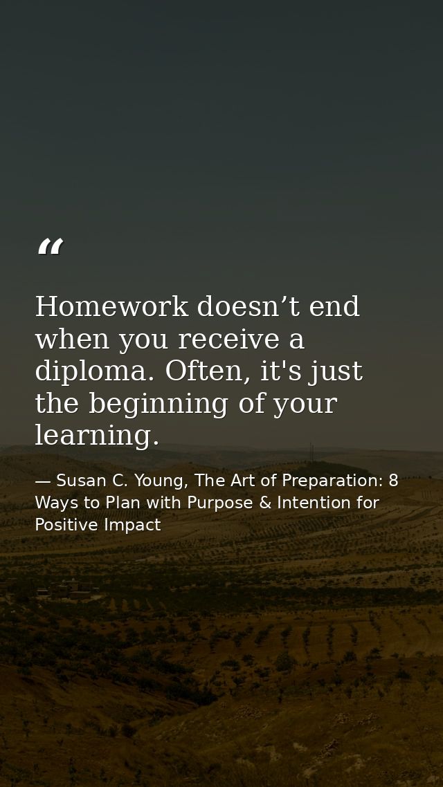 Homework doesn’t end when you receive a diploma. Often, it's just the beginning of your learning. — Susan C. Young, The Art of Preparation: 8 Ways to Plan with Purpose & Intention for Positive Impact