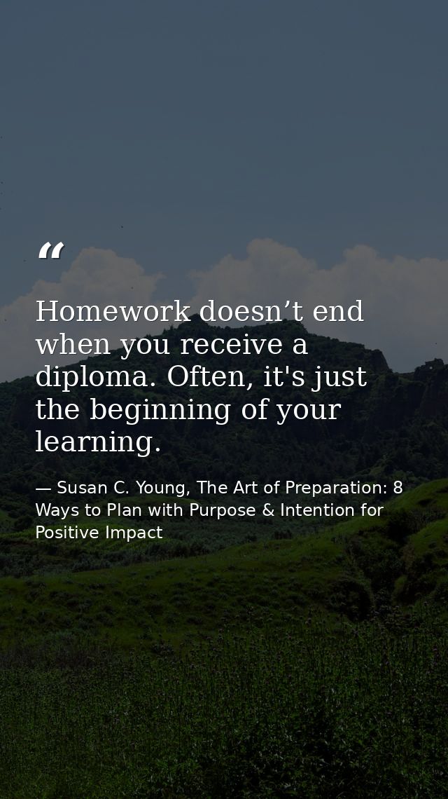 Homework doesn’t end when you receive a diploma. Often, it's just the beginning of your learning. — Susan C. Young, The Art of Preparation: 8 Ways to Plan with Purpose & Intention for Positive Impact
