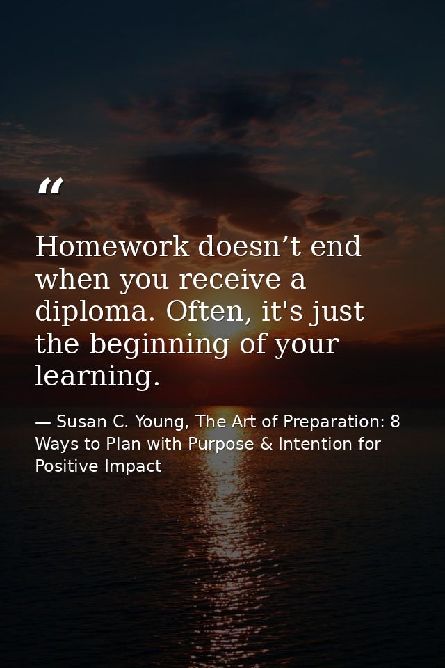 Homework doesn’t end when you receive a diploma. Often, it's just the beginning of your learning. — Susan C. Young, The Art of Preparation: 8 Ways to Plan with Purpose & Intention for Positive Impact