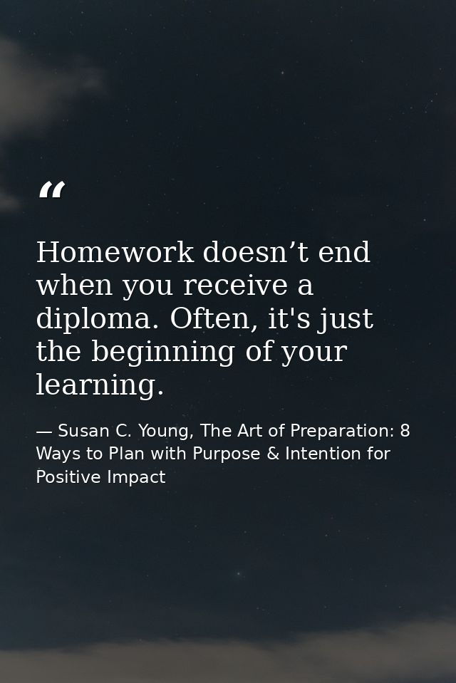 Homework doesn’t end when you receive a diploma. Often, it's just the beginning of your learning. — Susan C. Young, The Art of Preparation: 8 Ways to Plan with Purpose & Intention for Positive Impact