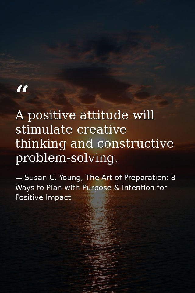 A positive attitude will stimulate creative thinking and constructive problem-solving. — Susan C. Young, The Art of Preparation: 8 Ways to Plan with Purpose & Intention for Positive Impact