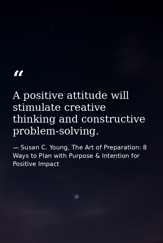 A positive attitude will stimulate creative thinking and constructive problem-solving. — Susan C. Young, The Art of Preparation: 8 Ways to Plan with Purpose & Intention for Positive Impact