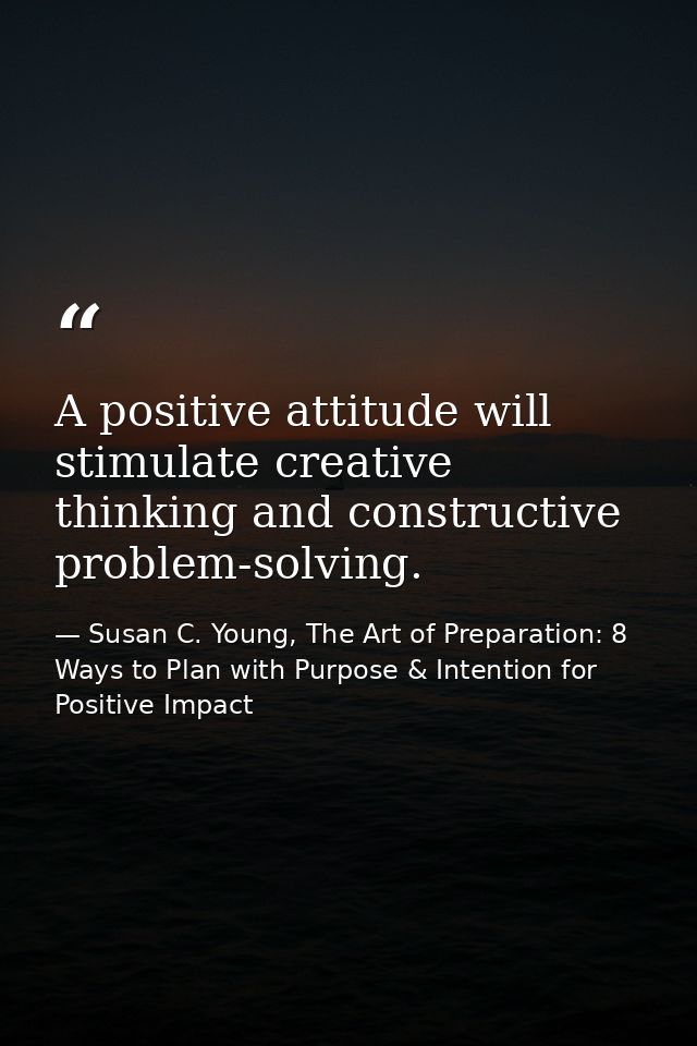 A positive attitude will stimulate creative thinking and constructive problem-solving. — Susan C. Young, The Art of Preparation: 8 Ways to Plan with Purpose & Intention for Positive Impact