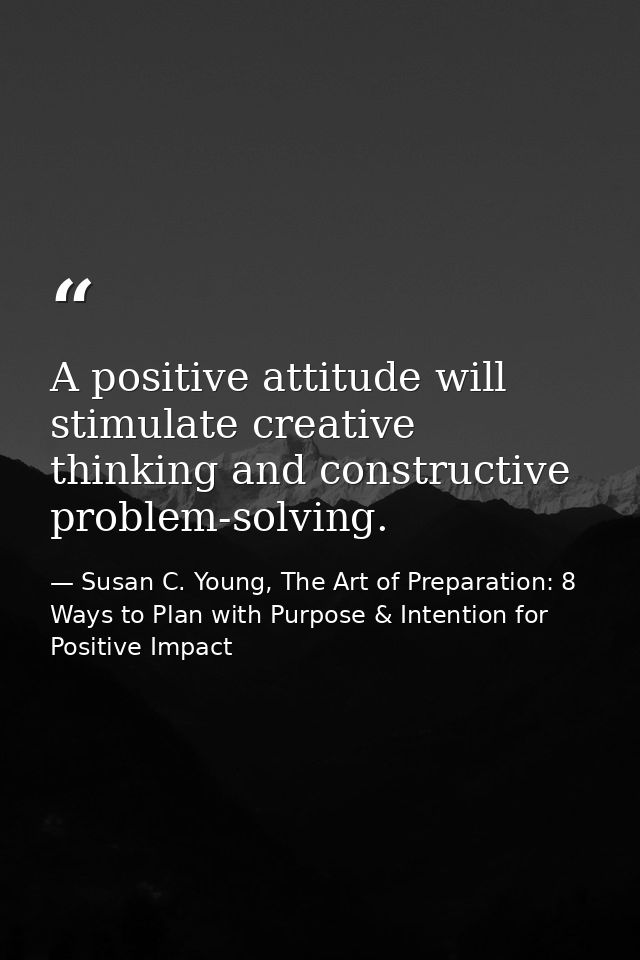 A positive attitude will stimulate creative thinking and constructive problem-solving. — Susan C. Young, The Art of Preparation: 8 Ways to Plan with Purpose & Intention for Positive Impact