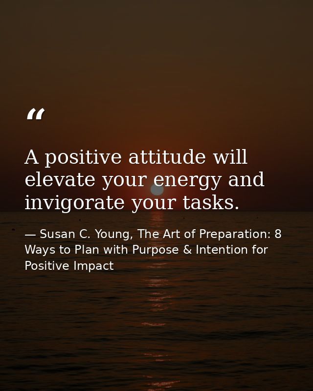 A positive attitude will elevate your energy and invigorate your tasks. — Susan C. Young, The Art of Preparation: 8 Ways to Plan with Purpose & Intention for Positive Impact