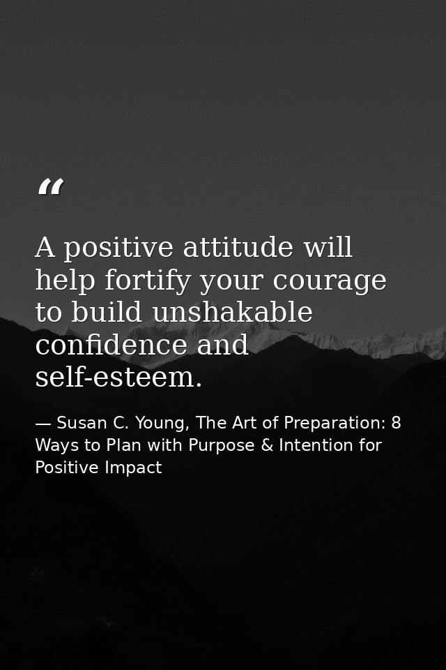 A positive attitude will help fortify your courage to build unshakable confidence and self-esteem. — Susan C. Young, The Art of Preparation: 8 Ways to Plan with Purpose & Intention for Positive Impact