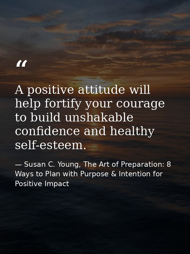 A positive attitude will help fortify your courage to build unshakable confidence and healthy self-esteem. — Susan C. Young, The Art of Preparation: 8 Ways to Plan with Purpose & Intention for Positive Impact