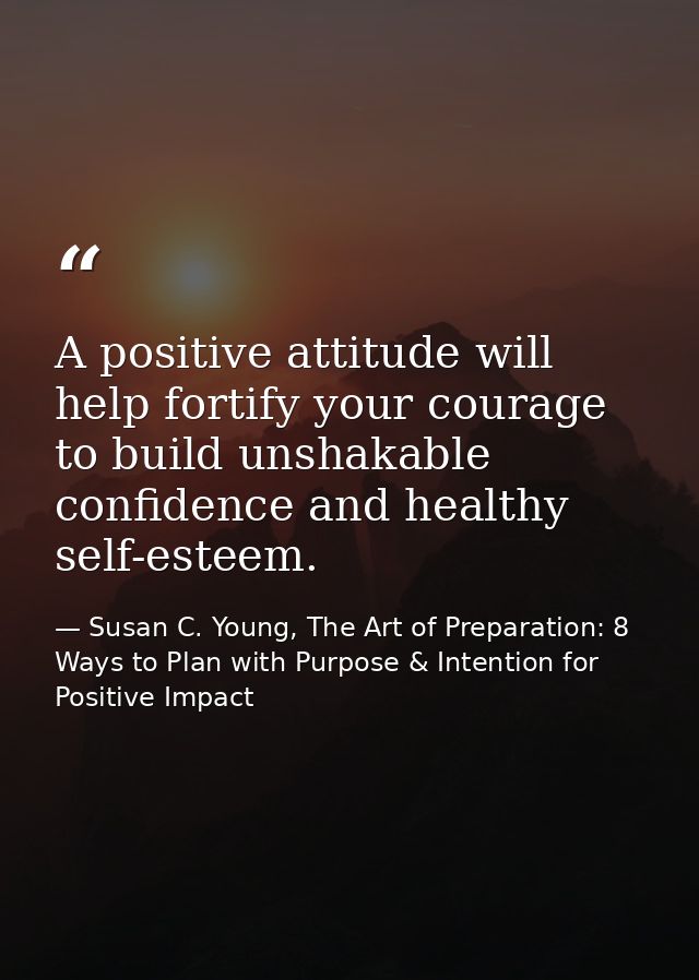 A positive attitude will help fortify your courage to build unshakable confidence and healthy self-esteem. — Susan C. Young, The Art of Preparation: 8 Ways to Plan with Purpose & Intention for Positive Impact