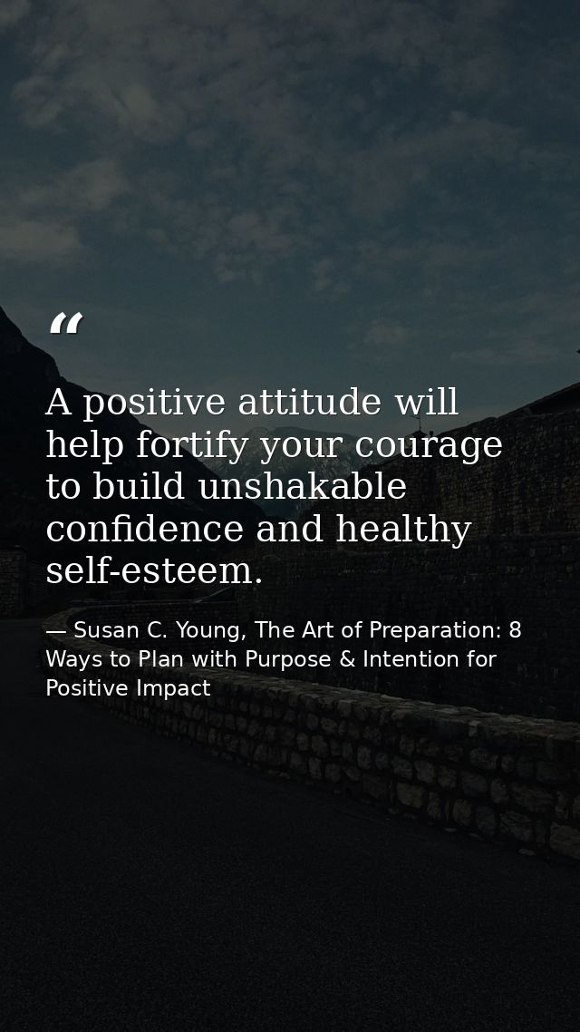 A positive attitude will help fortify your courage to build unshakable confidence and healthy self-esteem. — Susan C. Young, The Art of Preparation: 8 Ways to Plan with Purpose & Intention for Positive Impact