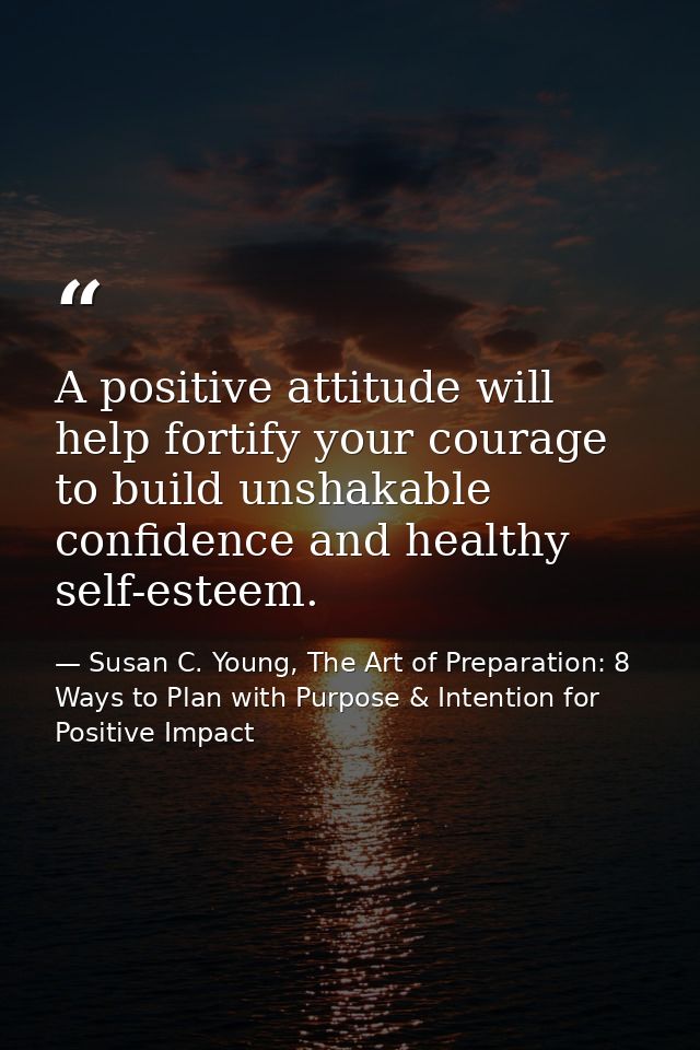 A positive attitude will help fortify your courage to build unshakable confidence and healthy self-esteem. — Susan C. Young, The Art of Preparation: 8 Ways to Plan with Purpose & Intention for Positive Impact