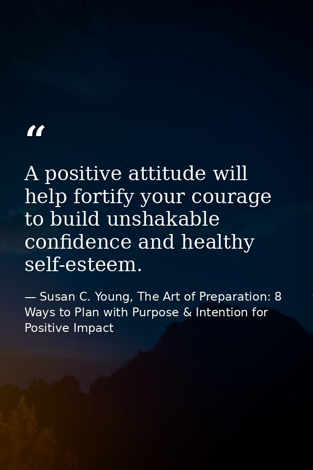 A positive attitude will help fortify your courage to build unshakable confidence and healthy self-esteem. — Susan C. Young, The Art of Preparation: 8 Ways to Plan with Purpose & Intention for Positive Impact