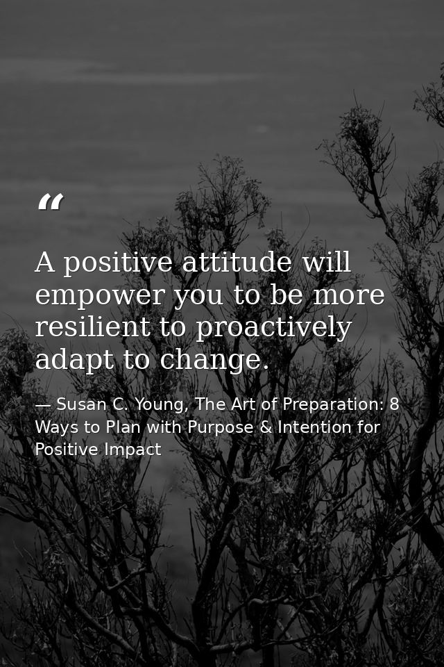 A positive attitude will empower you to be more resilient to proactively adapt to change. — Susan C. Young, The Art of Preparation: 8 Ways to Plan with Purpose & Intention for Positive Impact