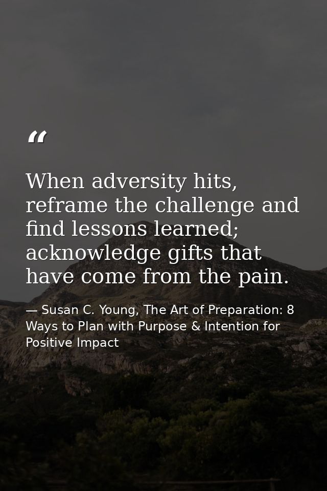 When adversity hits, reframe the challenge and find lessons learned; acknowledge gifts that have come from the pain. — Susan C. Young, The Art of Preparation: 8 Ways to Plan with Purpose & Intention for Positive Impact