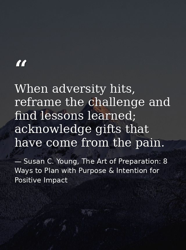 When adversity hits, reframe the challenge and find lessons learned; acknowledge gifts that have come from the pain. — Susan C. Young, The Art of Preparation: 8 Ways to Plan with Purpose & Intention for Positive Impact