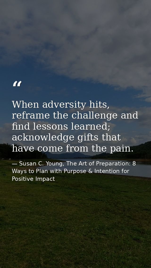When adversity hits, reframe the challenge and find lessons learned; acknowledge gifts that have come from the pain. — Susan C. Young, The Art of Preparation: 8 Ways to Plan with Purpose & Intention for Positive Impact