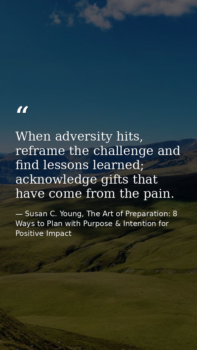 When adversity hits, reframe the challenge and find lessons learned; acknowledge gifts that have come from the pain. — Susan C. Young, The Art of Preparation: 8 Ways to Plan with Purpose & Intention for Positive Impact