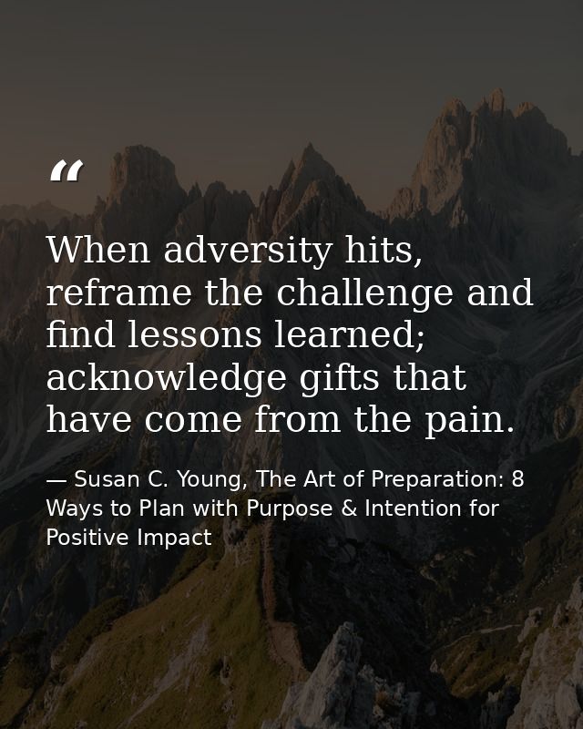 When adversity hits, reframe the challenge and find lessons learned; acknowledge gifts that have come from the pain. — Susan C. Young, The Art of Preparation: 8 Ways to Plan with Purpose & Intention for Positive Impact