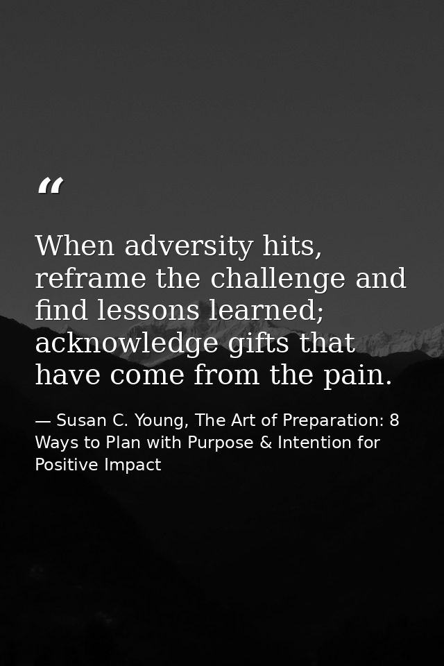 When adversity hits, reframe the challenge and find lessons learned; acknowledge gifts that have come from the pain. — Susan C. Young, The Art of Preparation: 8 Ways to Plan with Purpose & Intention for Positive Impact