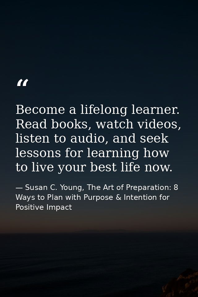 Become a lifelong learner. Read books, watch videos, listen to audio, and seek lessons for learning how to live your bes — Susan C. Young, The Art of Preparation: 8 Ways to Plan with Purpose & Intention for Positive Impact
