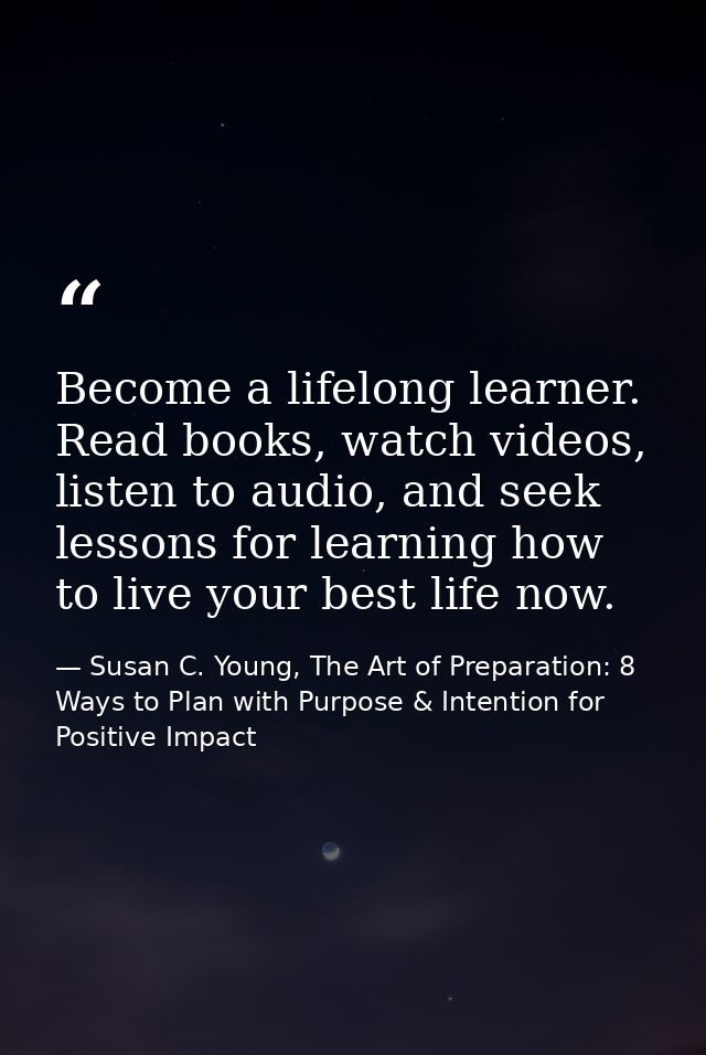 Become a lifelong learner. Read books, watch videos, listen to audio, and seek lessons for learning how to live your bes — Susan C. Young, The Art of Preparation: 8 Ways to Plan with Purpose & Intention for Positive Impact