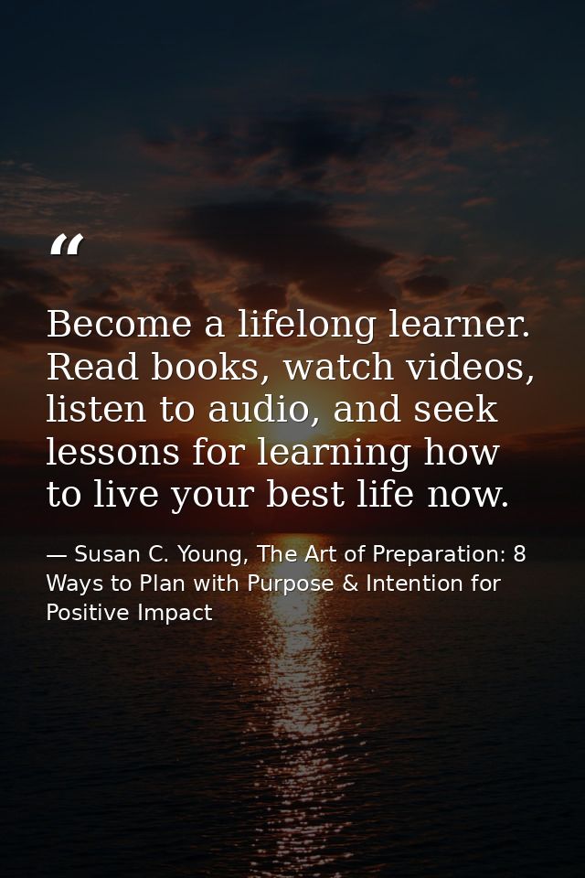 Become a lifelong learner. Read books, watch videos, listen to audio, and seek lessons for learning how to live your bes — Susan C. Young, The Art of Preparation: 8 Ways to Plan with Purpose & Intention for Positive Impact