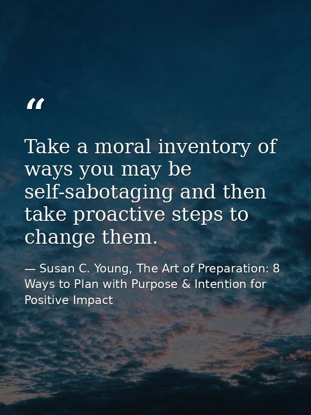 Take a moral inventory of ways you may be self-sabotaging and then take proactive steps to change them. — Susan C. Young, The Art of Preparation: 8 Ways to Plan with Purpose & Intention for Positive Impact