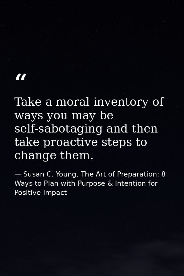 Take a moral inventory of ways you may be self-sabotaging and then take proactive steps to change them. — Susan C. Young, The Art of Preparation: 8 Ways to Plan with Purpose & Intention for Positive Impact