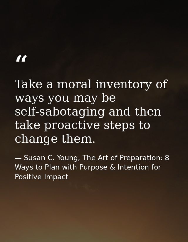 Take a moral inventory of ways you may be self-sabotaging and then take proactive steps to change them. — Susan C. Young, The Art of Preparation: 8 Ways to Plan with Purpose & Intention for Positive Impact