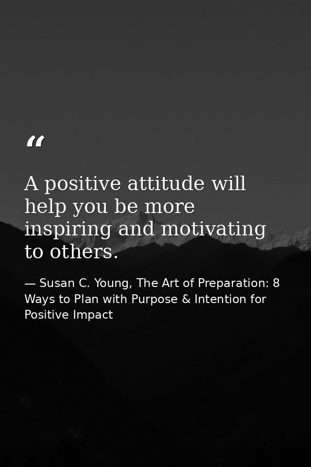 A positive attitude will help you be more inspiring and motivating to others. — Susan C. Young, The Art of Preparation: 8 Ways to Plan with Purpose & Intention for Positive Impact