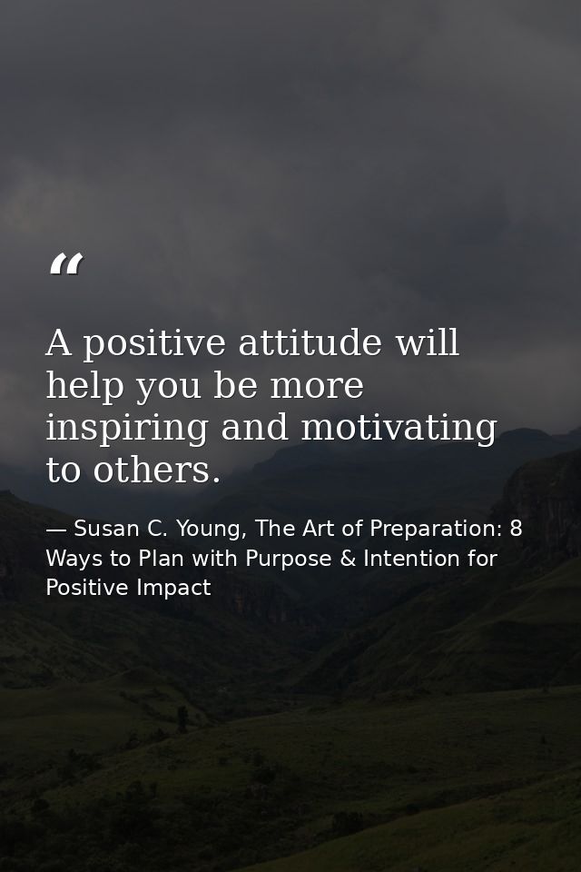 A positive attitude will help you be more inspiring and motivating to others. — Susan C. Young, The Art of Preparation: 8 Ways to Plan with Purpose & Intention for Positive Impact