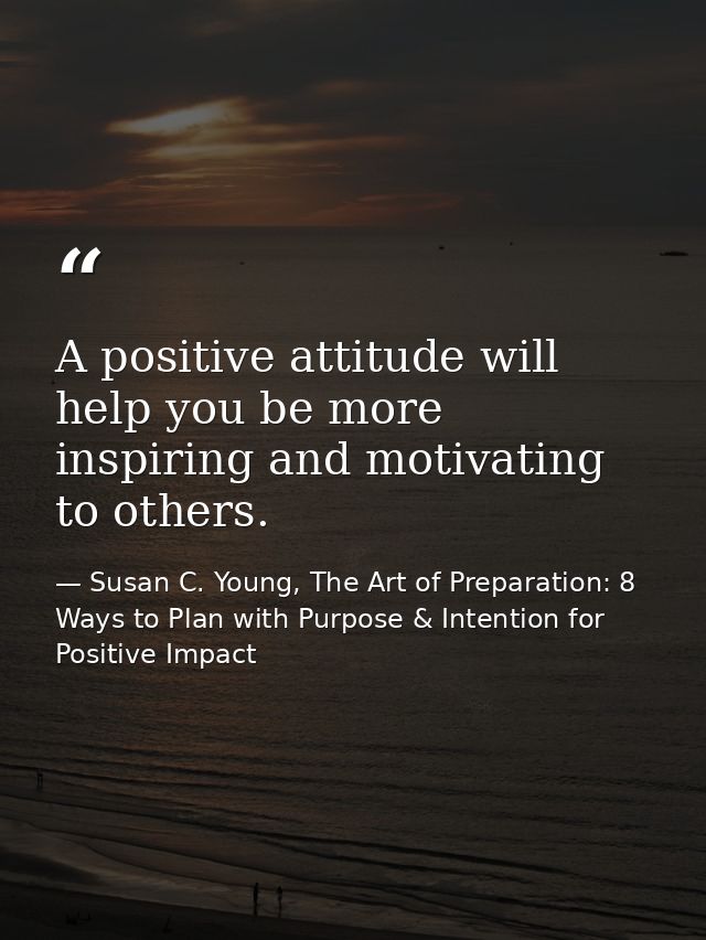 A positive attitude will help you be more inspiring and motivating to others. — Susan C. Young, The Art of Preparation: 8 Ways to Plan with Purpose & Intention for Positive Impact