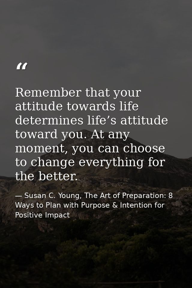 Remember that your attitude towards life determines life’s attitude toward you. At any moment, you can choose to change  — Susan C. Young, The Art of Preparation: 8 Ways to Plan with Purpose & Intention for Positive Impact