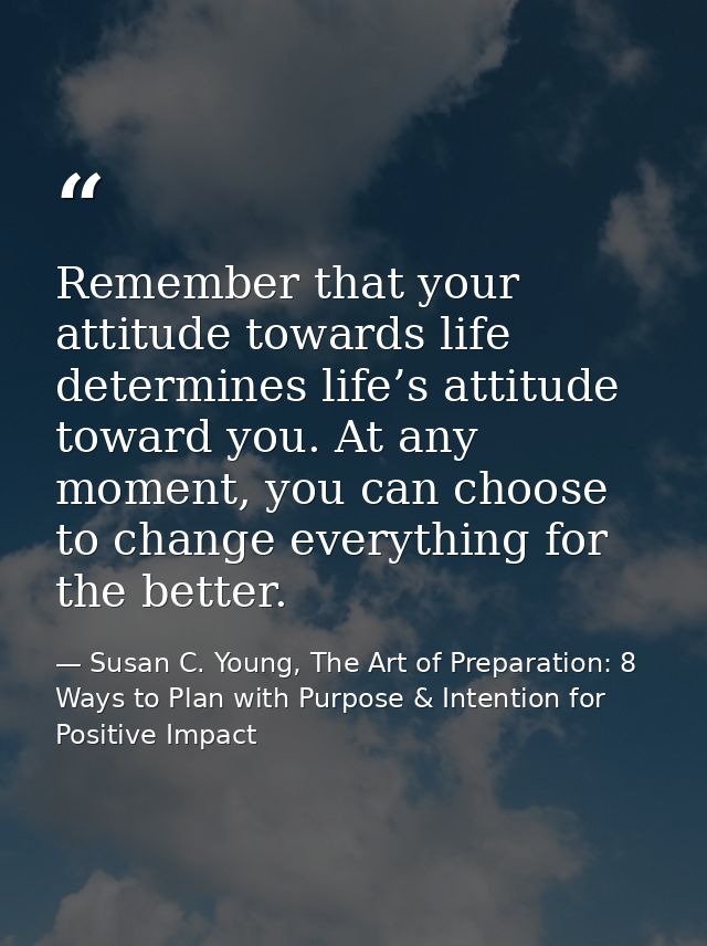 Remember that your attitude towards life determines life’s attitude toward you. At any moment, you can choose to change  — Susan C. Young, The Art of Preparation: 8 Ways to Plan with Purpose & Intention for Positive Impact