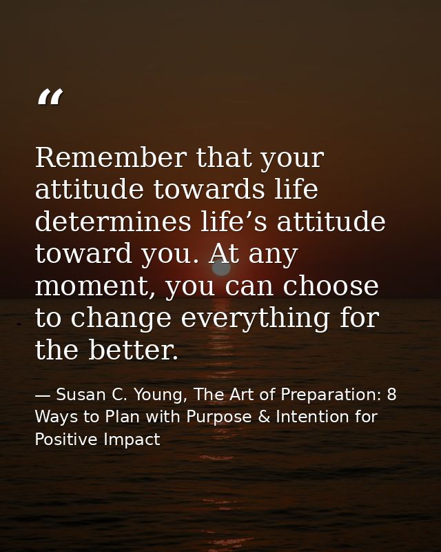 Remember that your attitude towards life determines life’s attitude toward you. At any moment, you can choose to change  — Susan C. Young, The Art of Preparation: 8 Ways to Plan with Purpose & Intention for Positive Impact