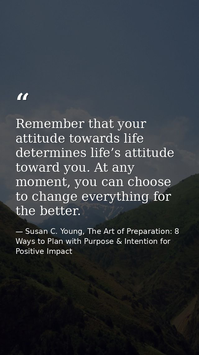 Remember that your attitude towards life determines life’s attitude toward you. At any moment, you can choose to change  — Susan C. Young, The Art of Preparation: 8 Ways to Plan with Purpose & Intention for Positive Impact