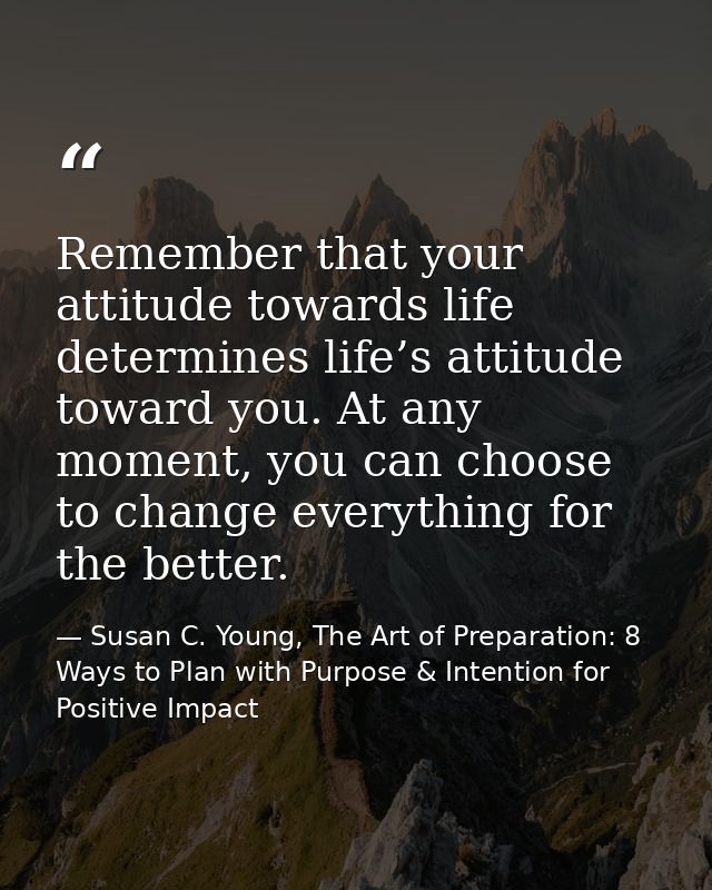 Remember that your attitude towards life determines life’s attitude toward you. At any moment, you can choose to change  — Susan C. Young, The Art of Preparation: 8 Ways to Plan with Purpose & Intention for Positive Impact