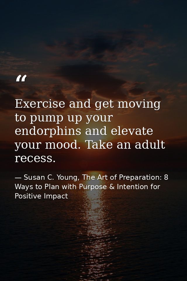 Exercise and get moving to pump up your endorphins and elevate your mood. Take an adult recess. — Susan C. Young, The Art of Preparation: 8 Ways to Plan with Purpose & Intention for Positive Impact
