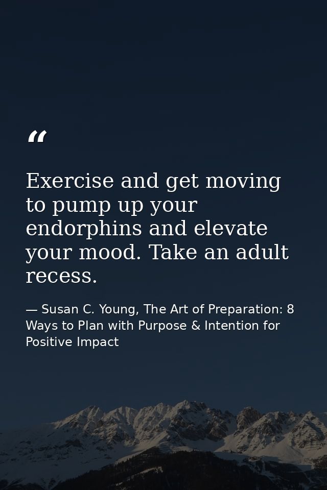 Exercise and get moving to pump up your endorphins and elevate your mood. Take an adult recess. — Susan C. Young, The Art of Preparation: 8 Ways to Plan with Purpose & Intention for Positive Impact
