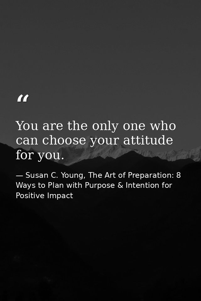 You are the only one who can choose your attitude for you. — Susan C. Young, The Art of Preparation: 8 Ways to Plan with Purpose & Intention for Positive Impact