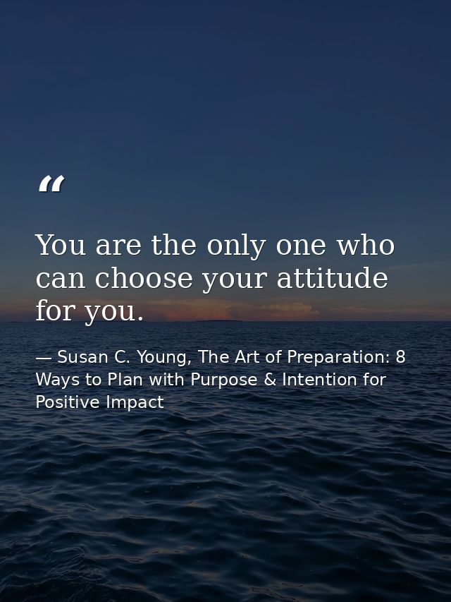 You are the only one who can choose your attitude for you. — Susan C. Young, The Art of Preparation: 8 Ways to Plan with Purpose & Intention for Positive Impact