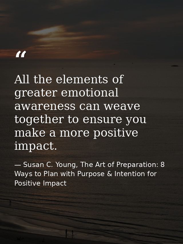 All the elements of greater emotional awareness can weave together to ensure you make a more positive impact. — Susan C. Young, The Art of Preparation: 8 Ways to Plan with Purpose & Intention for Positive Impact