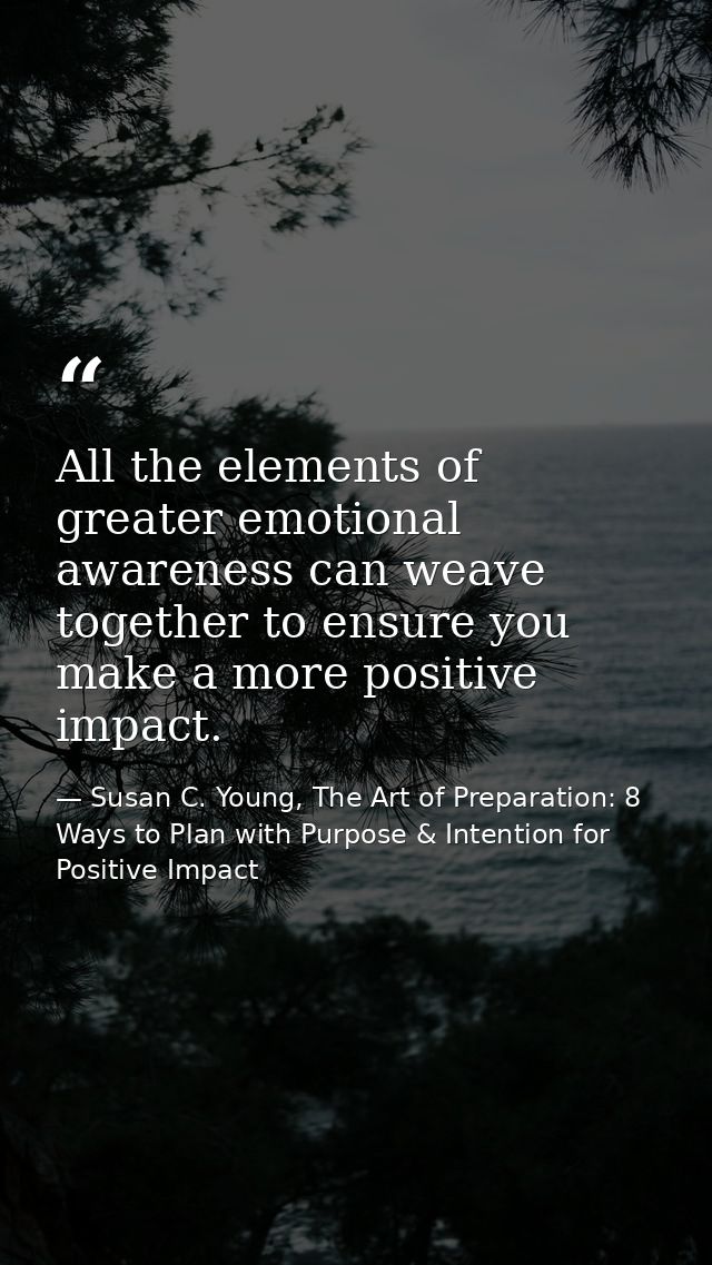 All the elements of greater emotional awareness can weave together to ensure you make a more positive impact. — Susan C. Young, The Art of Preparation: 8 Ways to Plan with Purpose & Intention for Positive Impact