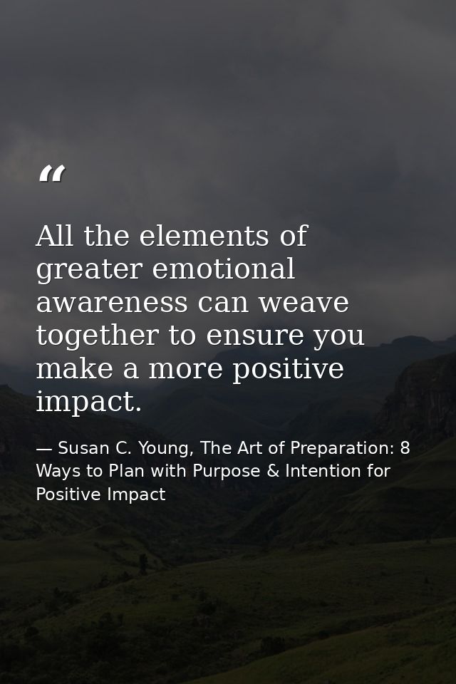All the elements of greater emotional awareness can weave together to ensure you make a more positive impact. — Susan C. Young, The Art of Preparation: 8 Ways to Plan with Purpose & Intention for Positive Impact