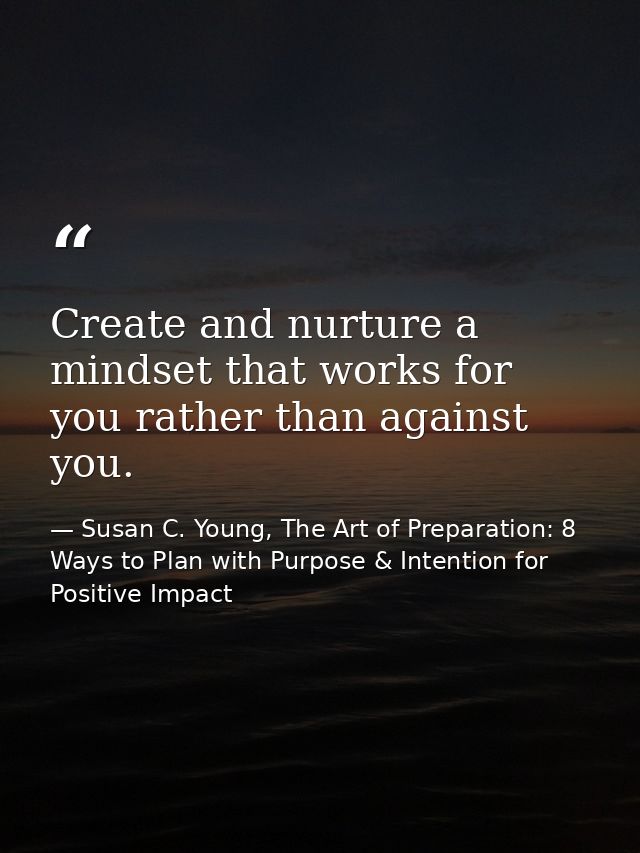 Create and nurture a mindset that works for you rather than against you. — Susan C. Young, The Art of Preparation: 8 Ways to Plan with Purpose & Intention for Positive Impact