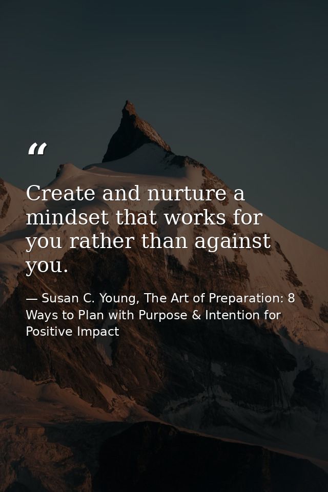 Create and nurture a mindset that works for you rather than against you. — Susan C. Young, The Art of Preparation: 8 Ways to Plan with Purpose & Intention for Positive Impact