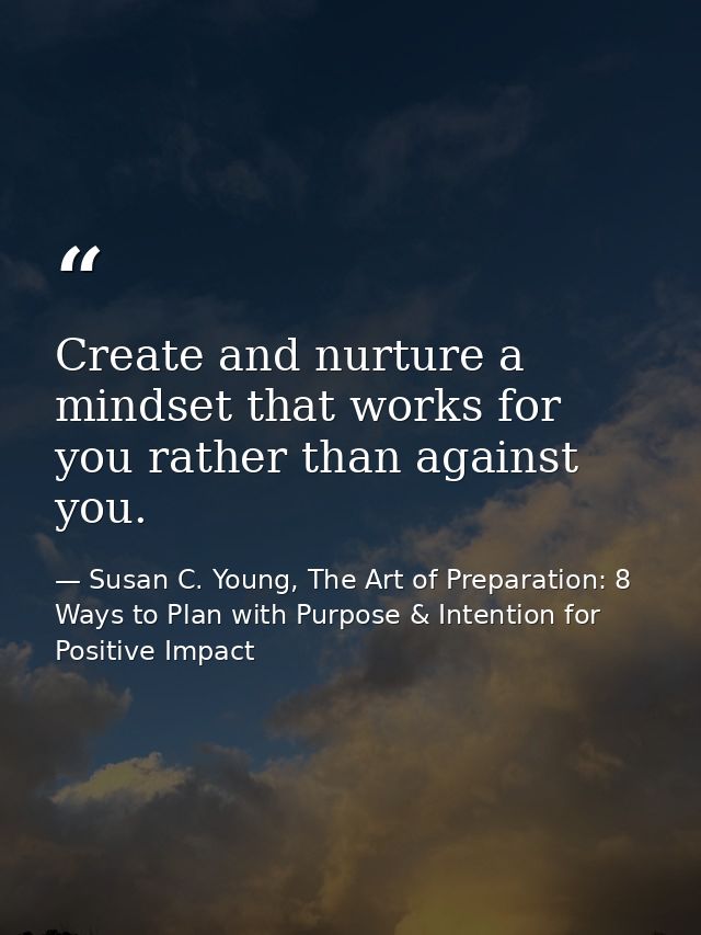 Create and nurture a mindset that works for you rather than against you. — Susan C. Young, The Art of Preparation: 8 Ways to Plan with Purpose & Intention for Positive Impact