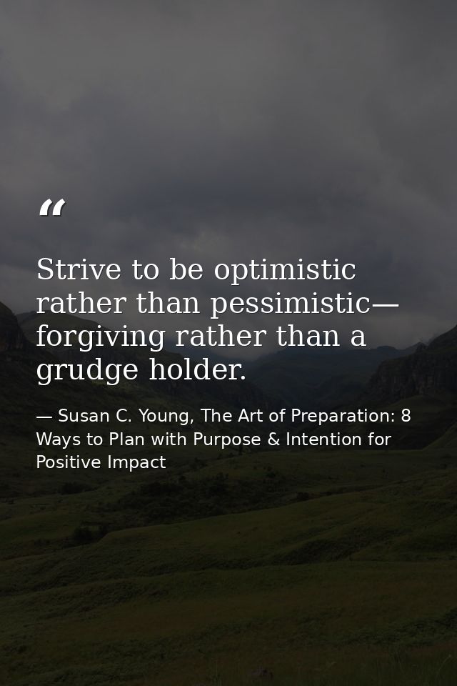 Strive to be optimistic rather than pessimistic— forgiving rather than a grudge holder. — Susan C. Young, The Art of Preparation: 8 Ways to Plan with Purpose & Intention for Positive Impact