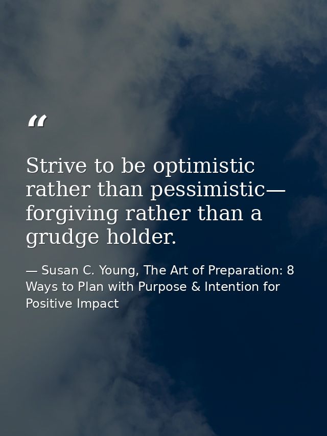 Strive to be optimistic rather than pessimistic— forgiving rather than a grudge holder. — Susan C. Young, The Art of Preparation: 8 Ways to Plan with Purpose & Intention for Positive Impact