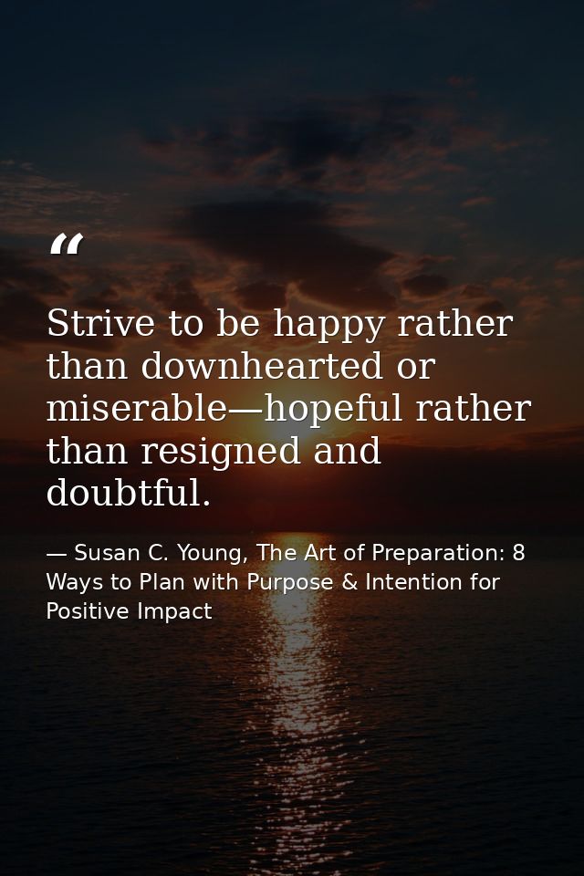 Strive to be happy rather than downhearted or miserable—hopeful rather than resigned and doubtful. — Susan C. Young, The Art of Preparation: 8 Ways to Plan with Purpose & Intention for Positive Impact