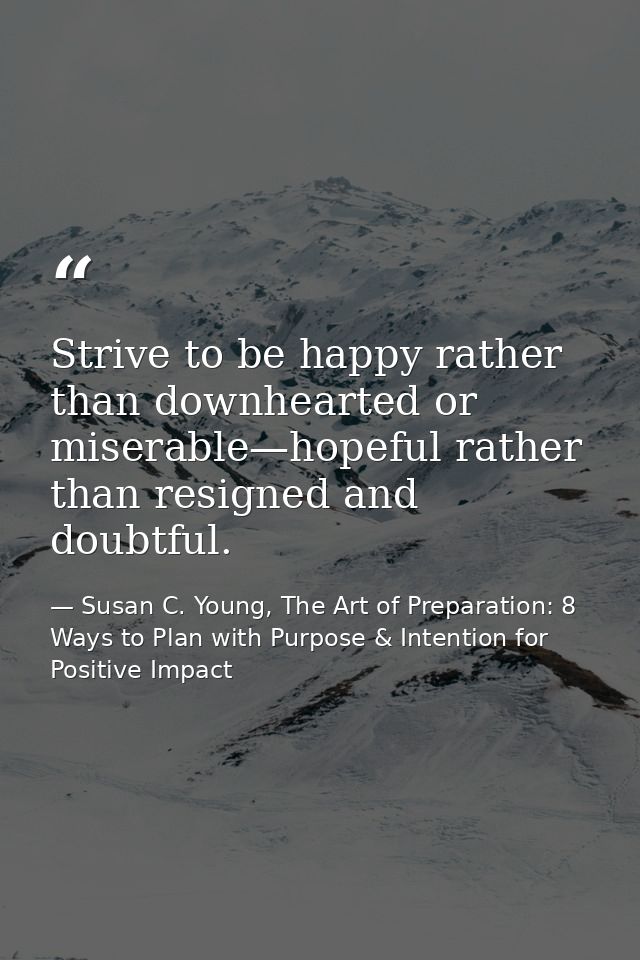 Strive to be happy rather than downhearted or miserable—hopeful rather than resigned and doubtful. — Susan C. Young, The Art of Preparation: 8 Ways to Plan with Purpose & Intention for Positive Impact